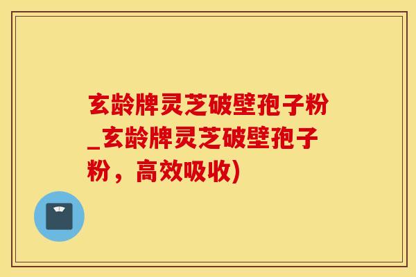 玄龄牌灵芝破壁孢子粉_玄龄牌灵芝破壁孢子粉，高效吸收)