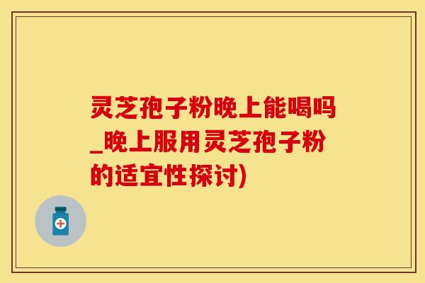 灵芝孢子粉晚上能喝吗_晚上服用灵芝孢子粉的适宜性探讨)