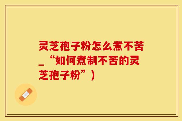 灵芝孢子粉怎么煮不苦_“如何煮制不苦的灵芝孢子粉”)