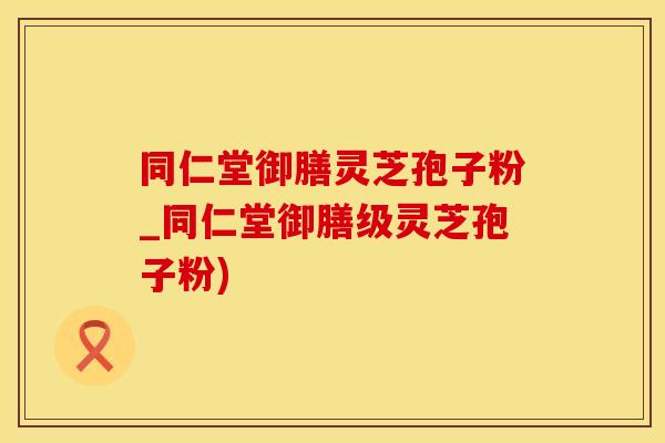 同仁堂御膳灵芝孢子粉_同仁堂御膳级灵芝孢子粉)