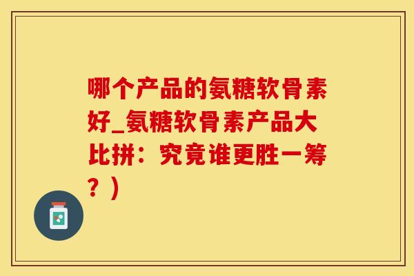哪个产品的氨糖软骨素好_氨糖软骨素产品大比拼：究竟谁更胜一筹？)