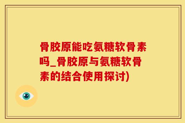 骨胶原能吃氨糖软骨素吗_骨胶原与氨糖软骨素的结合使用探讨)