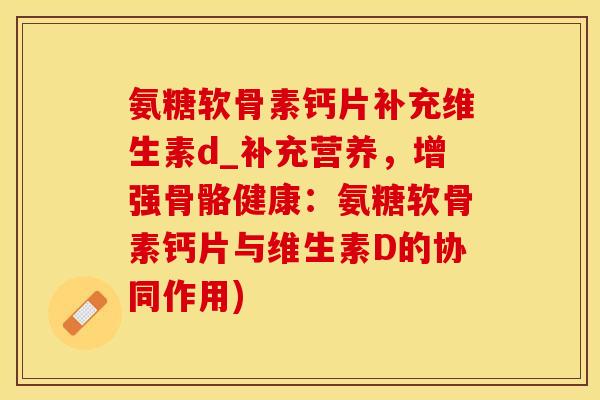 氨糖软骨素钙片补充维生素d_补充营养，增强骨骼健康：氨糖软骨素钙片与维生素D的协同作用)
