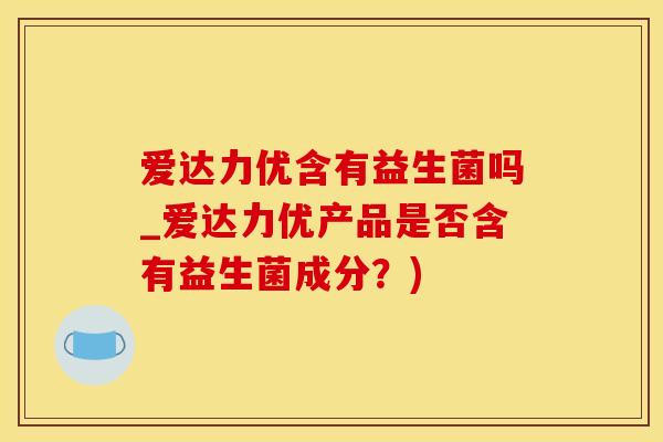 爱达力优含有益生菌吗_爱达力优产品是否含有益生菌成分？)
