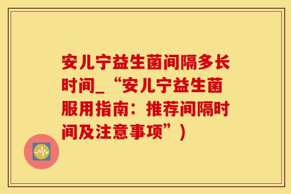 安儿宁益生菌间隔多长时间_“安儿宁益生菌服用指南：推荐间隔时间及注意事项”)