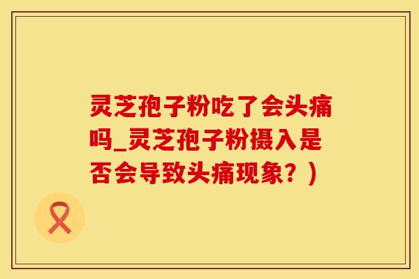 灵芝孢子粉吃了会头痛吗_灵芝孢子粉摄入是否会导致头痛现象？)