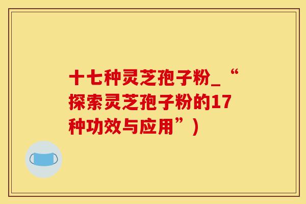 十七种灵芝孢子粉_“探索灵芝孢子粉的17种功效与应用”)