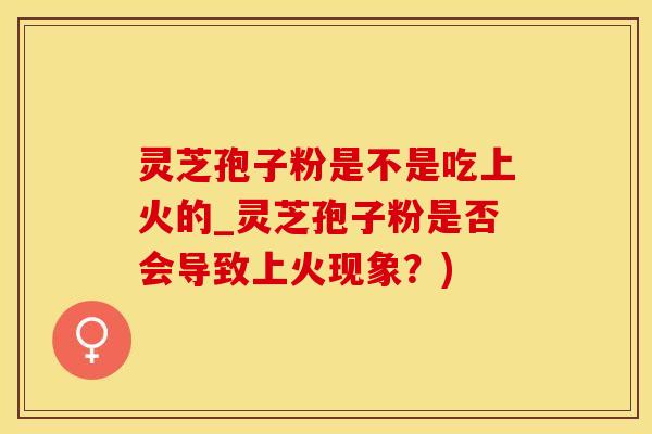 灵芝孢子粉是不是吃上火的_灵芝孢子粉是否会导致上火现象？)