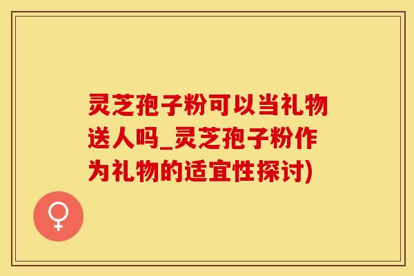 灵芝孢子粉可以当礼物送人吗_灵芝孢子粉作为礼物的适宜性探讨)