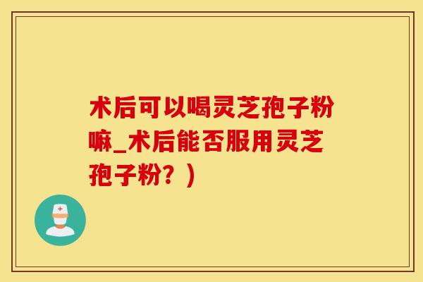 术后可以喝灵芝孢子粉嘛_术后能否服用灵芝孢子粉？)