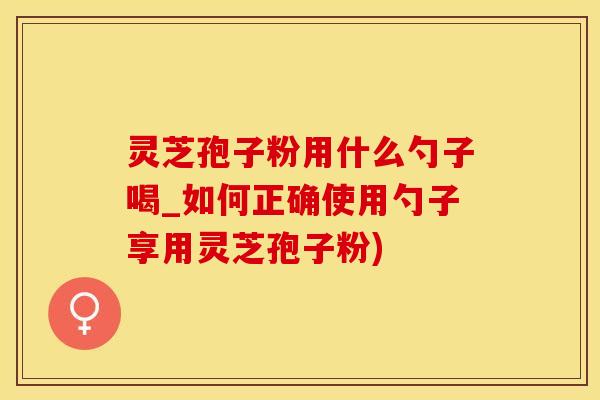 灵芝孢子粉用什么勺子喝_如何正确使用勺子享用灵芝孢子粉)