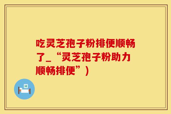 吃灵芝孢子粉排便顺畅了_“灵芝孢子粉助力顺畅排便”)