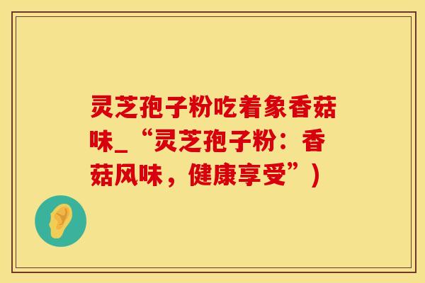 灵芝孢子粉吃着象香菇味_“灵芝孢子粉：香菇风味，健康享受”)