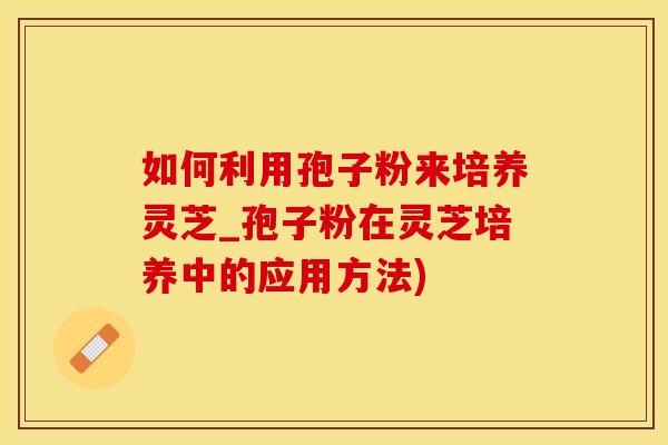 如何利用孢子粉来培养灵芝_孢子粉在灵芝培养中的应用方法)