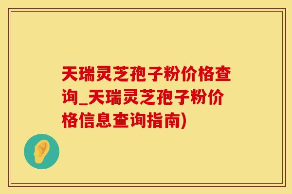 天瑞灵芝孢子粉价格查询_天瑞灵芝孢子粉价格信息查询指南)