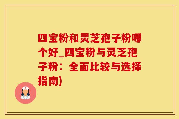 四宝粉和灵芝孢子粉哪个好_四宝粉与灵芝孢子粉：全面比较与选择指南)