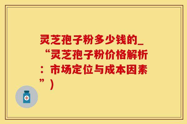 灵芝孢子粉多少钱的_“灵芝孢子粉价格解析：市场定位与成本因素”)