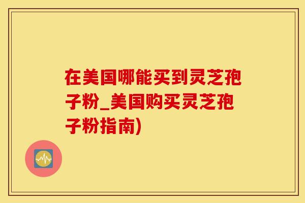 在美国哪能买到灵芝孢子粉_美国购买灵芝孢子粉指南)
