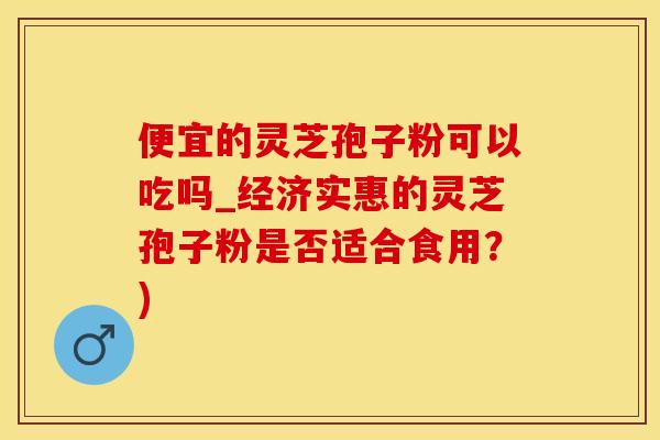 便宜的灵芝孢子粉可以吃吗_经济实惠的灵芝孢子粉是否适合食用？)