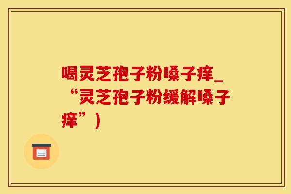 喝灵芝孢子粉嗓子痒_“灵芝孢子粉缓解嗓子痒”)