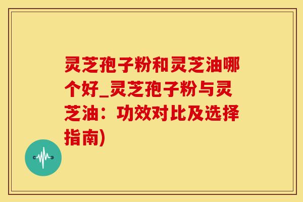 灵芝孢子粉和灵芝油哪个好_灵芝孢子粉与灵芝油：功效对比及选择指南)