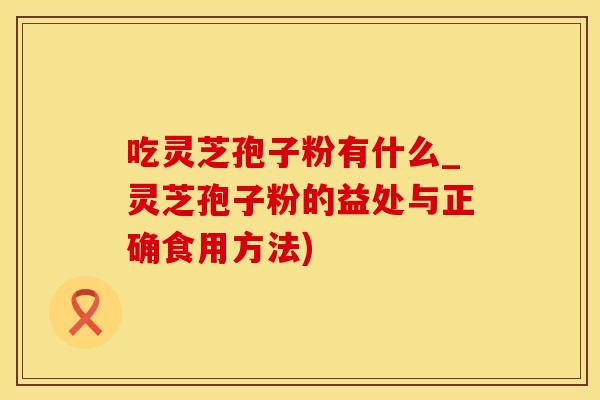 吃灵芝孢子粉有什么_灵芝孢子粉的益处与正确食用方法)