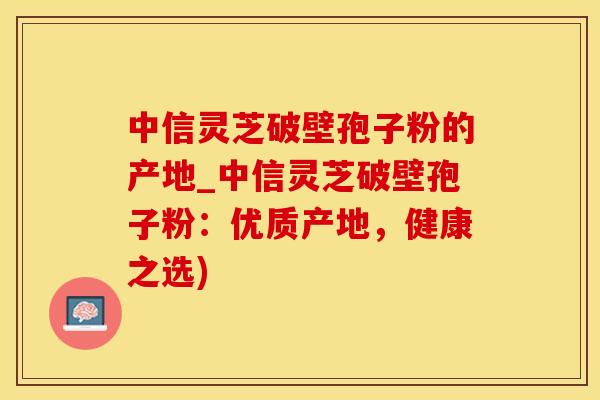 中信灵芝破壁孢子粉的产地_中信灵芝破壁孢子粉：优质产地，健康之选)