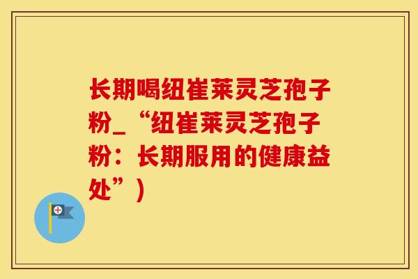 长期喝纽崔莱灵芝孢子粉_“纽崔莱灵芝孢子粉：长期服用的健康益处”)