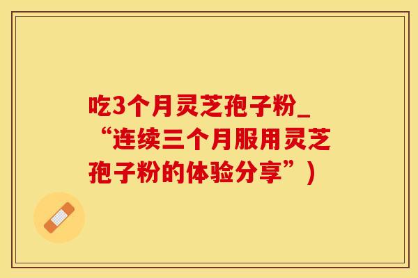 吃3个月灵芝孢子粉_“连续三个月服用灵芝孢子粉的体验分享”)