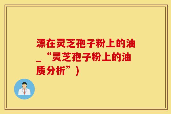 漂在灵芝孢子粉上的油_“灵芝孢子粉上的油质分析”)