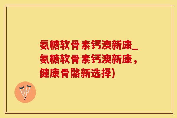 氨糖软骨素钙澳新康_氨糖软骨素钙澳新康，健康骨骼新选择)