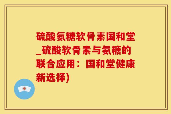 硫酸氨糖软骨素国和堂_硫酸软骨素与氨糖的联合应用：国和堂健康新选择)