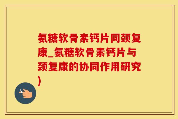氨糖软骨素钙片同颈复康_氨糖软骨素钙片与颈复康的协同作用研究)
