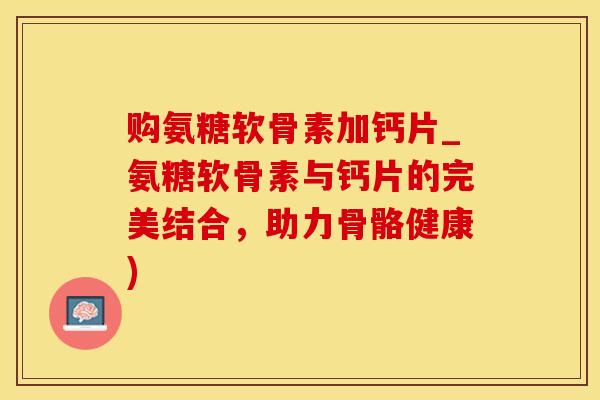 购氨糖软骨素加钙片_氨糖软骨素与钙片的完美结合，助力骨骼健康)