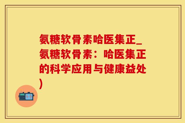 氨糖软骨素哈医集正_氨糖软骨素：哈医集正的科学应用与健康益处)