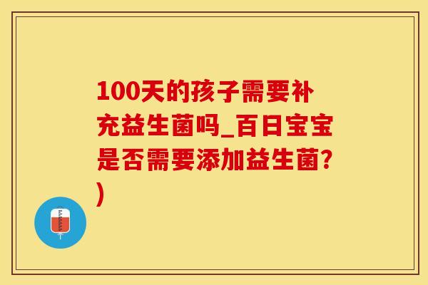100天的孩子需要补充益生菌吗_百日宝宝是否需要添加益生菌？)