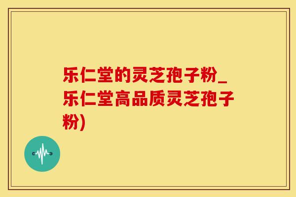 乐仁堂的灵芝孢子粉_乐仁堂高品质灵芝孢子粉)