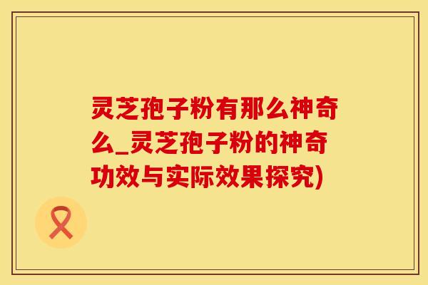 灵芝孢子粉有那么神奇么_灵芝孢子粉的神奇功效与实际效果探究)