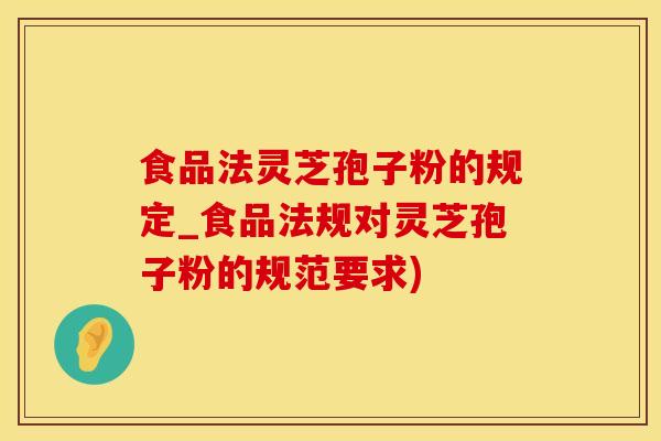 食品法灵芝孢子粉的规定_食品法规对灵芝孢子粉的规范要求)