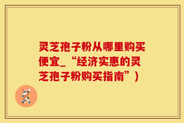 灵芝孢子粉从哪里购买便宜_“经济实惠的灵芝孢子粉购买指南”)