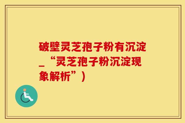 破壁灵芝孢子粉有沉淀_“灵芝孢子粉沉淀现象解析”)