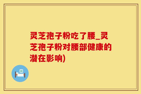 灵芝孢子粉吃了腰_灵芝孢子粉对腰部健康的潜在影响)
