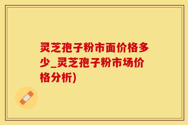 灵芝孢子粉市面价格多少_灵芝孢子粉市场价格分析)