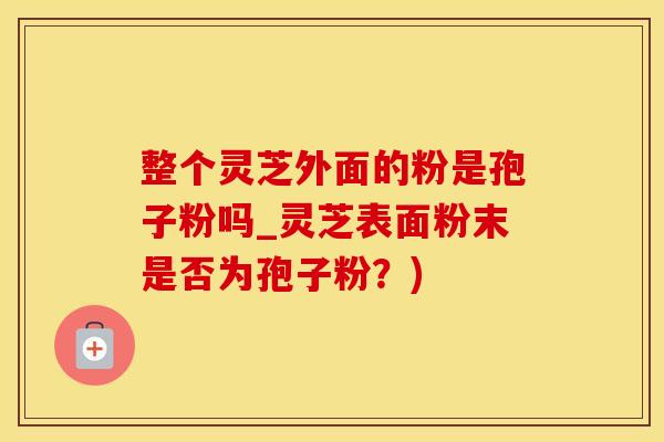 整个灵芝外面的粉是孢子粉吗_灵芝表面粉末是否为孢子粉？)
