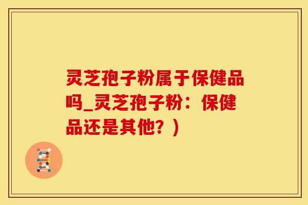 灵芝孢子粉属于保健品吗_灵芝孢子粉：保健品还是其他？)