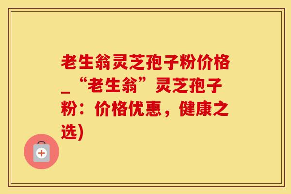 老生翁灵芝孢子粉价格_“老生翁”灵芝孢子粉：价格优惠，健康之选)