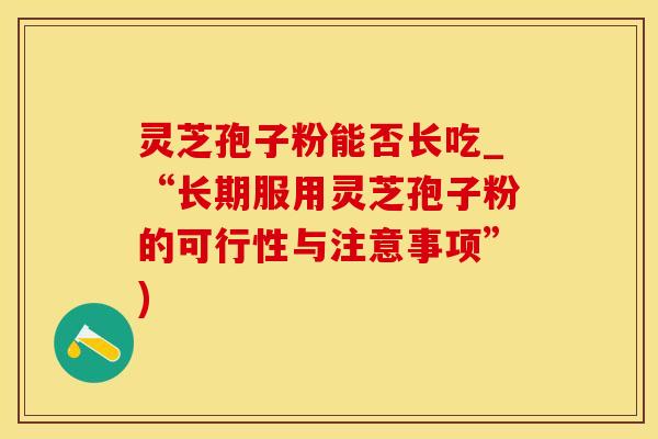 灵芝孢子粉能否长吃_“长期服用灵芝孢子粉的可行性与注意事项”)