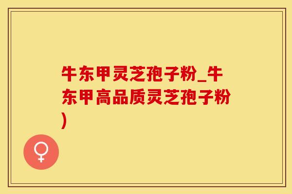 牛东甲灵芝孢子粉_牛东甲高品质灵芝孢子粉)