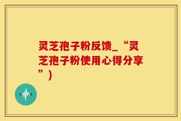 灵芝孢子粉反馈_“灵芝孢子粉使用心得分享”)