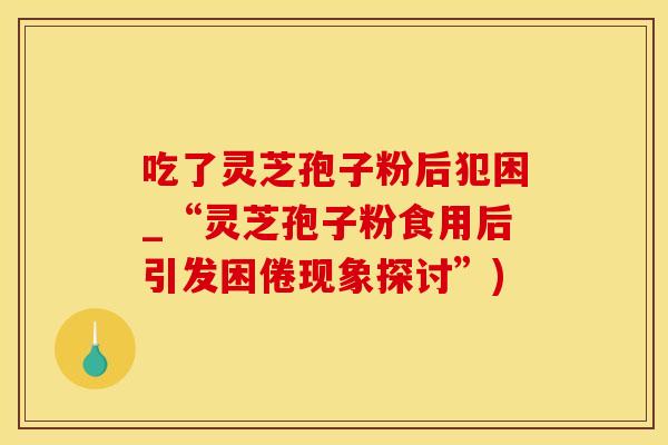 吃了灵芝孢子粉后犯困_“灵芝孢子粉食用后引发困倦现象探讨”)